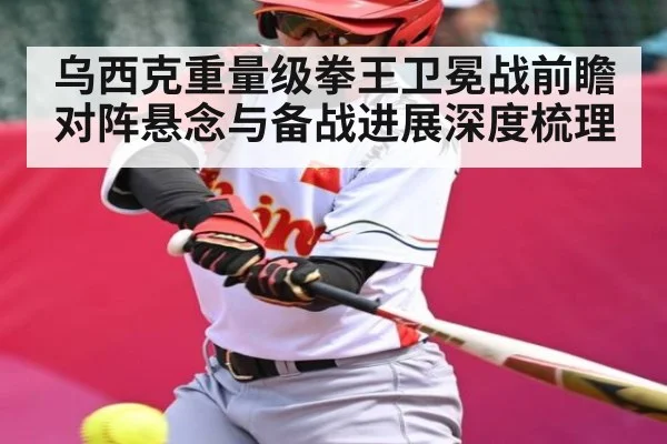 乌西克重量级拳王卫冕战前瞻 对阵悬念与备战进展深度梳理