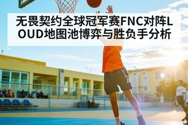 无畏契约全球冠军赛FNC对阵LOUD地图池博弈与胜负手分析
