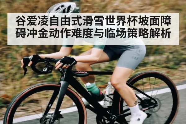谷爱凌自由式滑雪世界杯坡面障碍冲金动作难度与临场策略解析